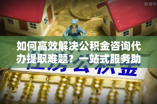 房屋如何高效解决公积金咨询代办提取难题？一站式服务助您轻松搞定