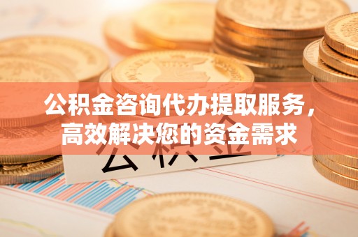 房屋公积金咨询代办提取服务，高效解决您的资金需求